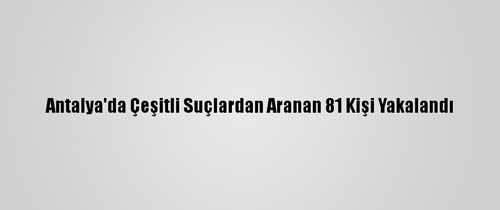 Antalya'da Çeşitli Suçlardan Aranan 81 Kişi Yakalandı