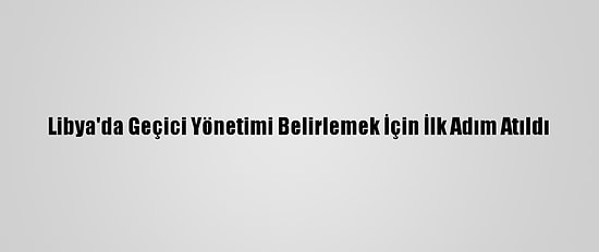 Libya'da Geçici Yönetimi Belirlemek İçin İlk Adım Atıldı