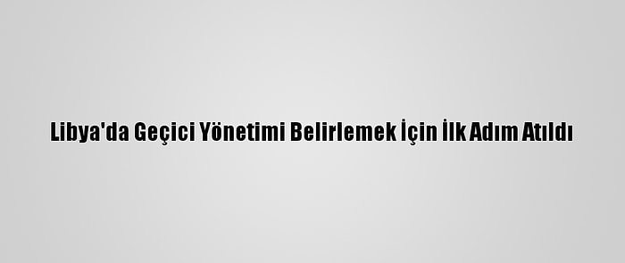 Libya'da Geçici Yönetimi Belirlemek İçin İlk Adım Atıldı