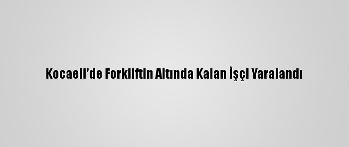 Kocaeli'de Forkliftin Altında Kalan İşçi Yaralandı