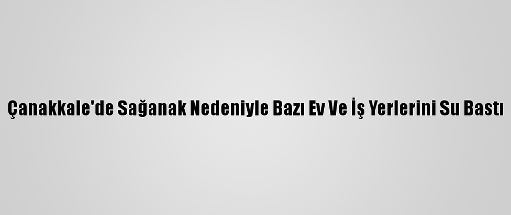 Çanakkale'de Sağanak Nedeniyle Bazı Ev Ve İş Yerlerini Su Bastı