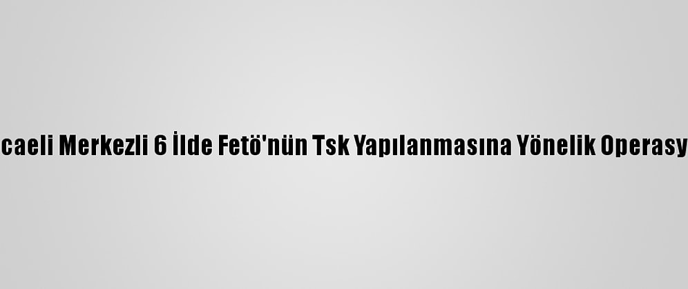 Kocaeli Merkezli 6 İlde Fetö'nün Tsk Yapılanmasına Yönelik Operasyon