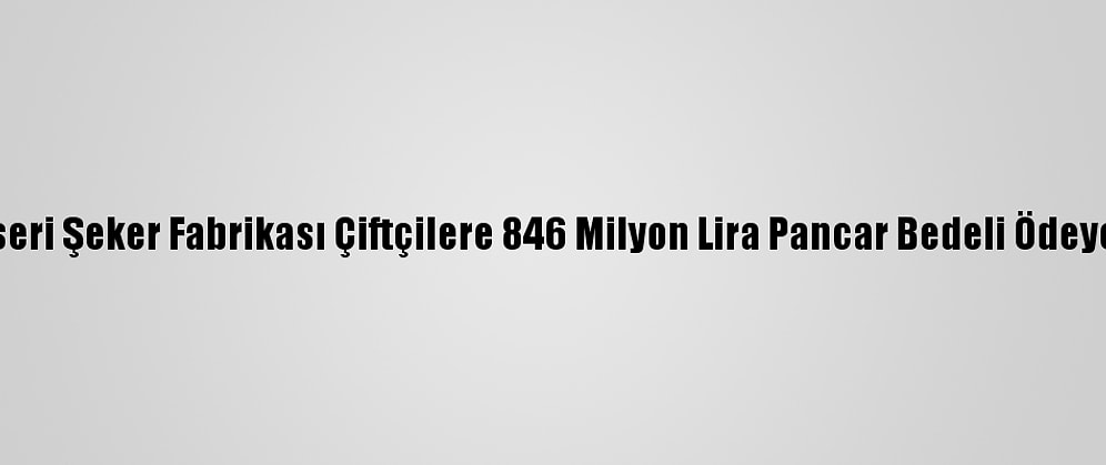Kayseri Şeker Fabrikası Çiftçilere 846 Milyon Lira Pancar Bedeli Ödeyecek