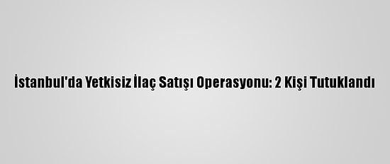 İstanbul'da Yetkisiz İlaç Satışı Operasyonu: 2 Kişi Tutuklandı