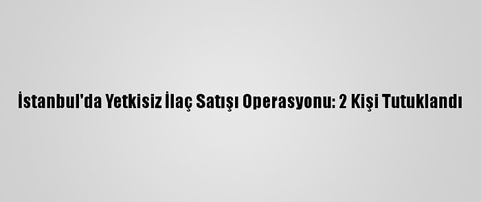 İstanbul'da Yetkisiz İlaç Satışı Operasyonu: 2 Kişi Tutuklandı