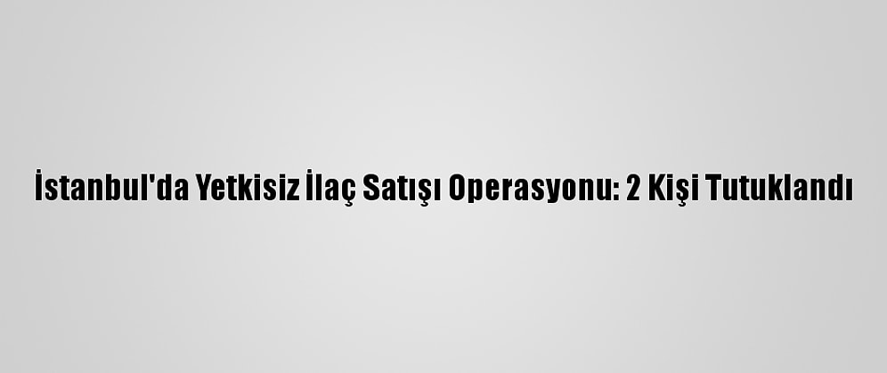 İstanbul'da Yetkisiz İlaç Satışı Operasyonu: 2 Kişi Tutuklandı