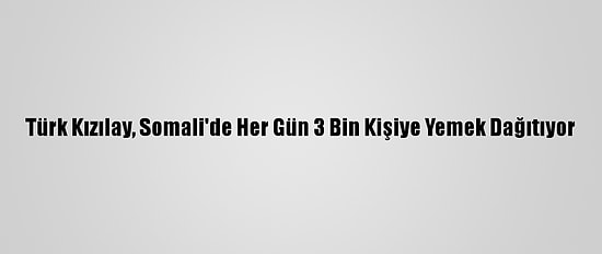 Türk Kızılay, Somali'de Her Gün 3 Bin Kişiye Yemek Dağıtıyor