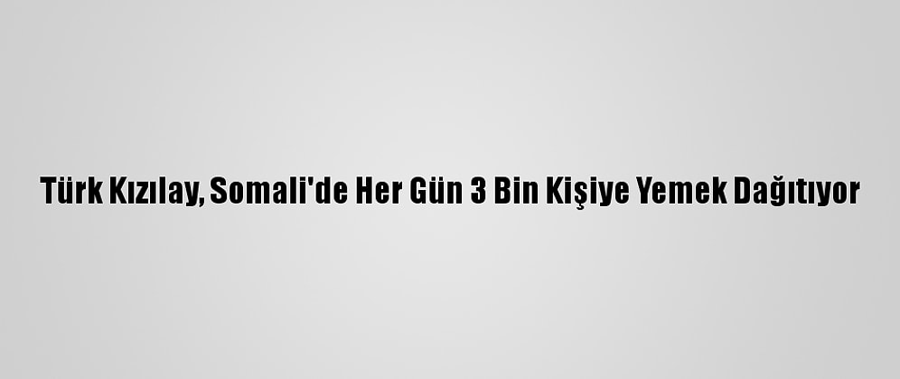 Türk Kızılay, Somali'de Her Gün 3 Bin Kişiye Yemek Dağıtıyor