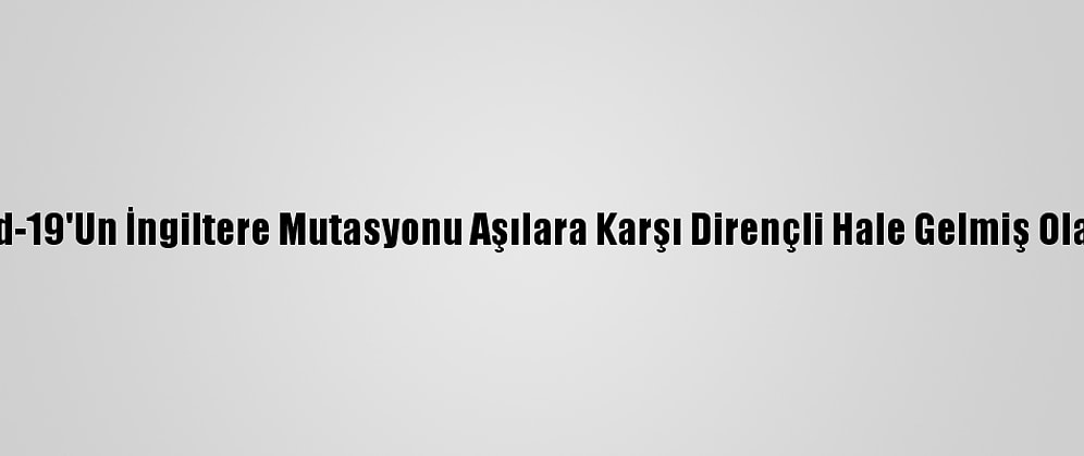 Kovid-19'Un İngiltere Mutasyonu Aşılara Karşı Dirençli Hale Gelmiş Olabilir