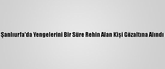 Şanlıurfa'da Yengelerini Bir Süre Rehin Alan Kişi Gözaltına Alındı