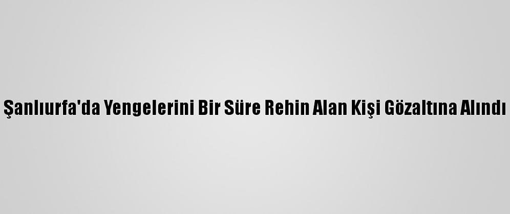 Şanlıurfa'da Yengelerini Bir Süre Rehin Alan Kişi Gözaltına Alındı