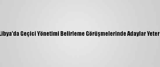 Güncelleme - Libya'da Geçici Yönetimi Belirleme Görüşmelerinde Adaylar Yeterli Oyu Alamadı