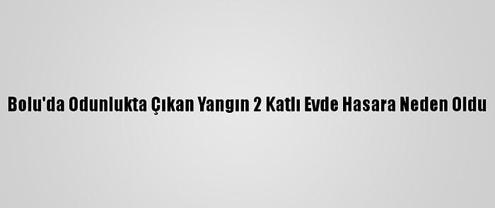 Bolu'da Odunlukta Çıkan Yangın 2 Katlı Evde Hasara Neden Oldu