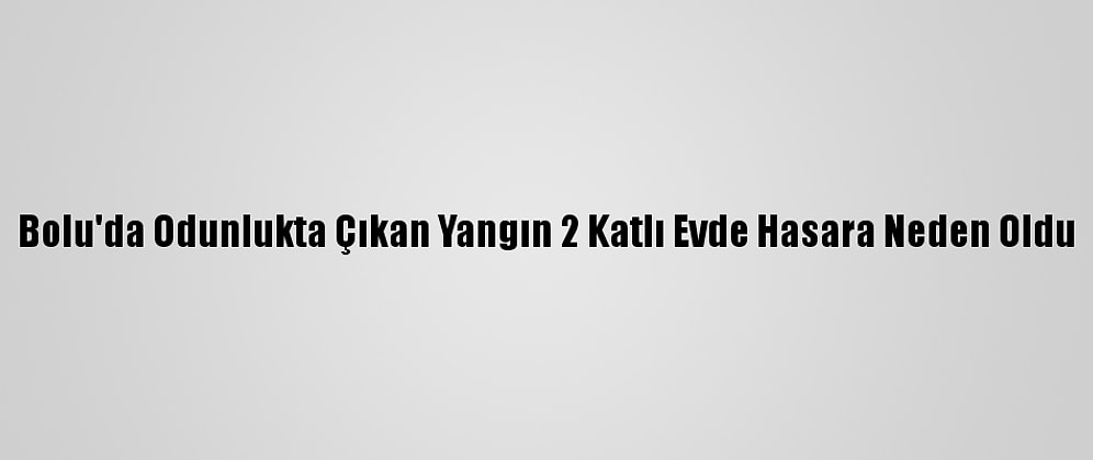 Bolu'da Odunlukta Çıkan Yangın 2 Katlı Evde Hasara Neden Oldu