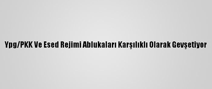 Ypg/PKK Ve Esed Rejimi Ablukaları Karşılıklı Olarak Gevşetiyor