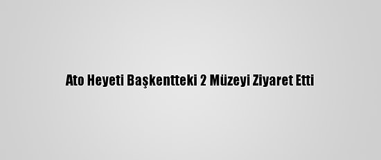 Ato Heyeti Başkentteki 2 Müzeyi Ziyaret Etti