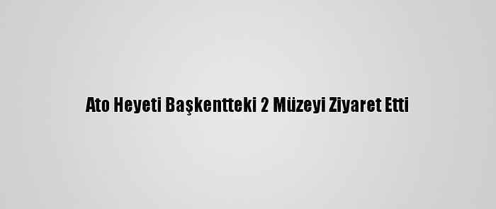 Ato Heyeti Başkentteki 2 Müzeyi Ziyaret Etti