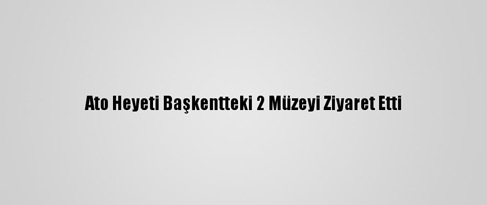Ato Heyeti Başkentteki 2 Müzeyi Ziyaret Etti