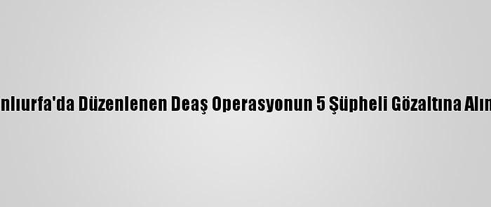 Şanlıurfa'da Düzenlenen Deaş Operasyonun 5 Şüpheli Gözaltına Alındı