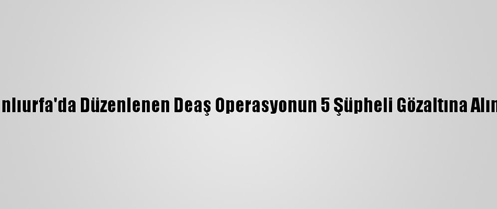 Şanlıurfa'da Düzenlenen Deaş Operasyonun 5 Şüpheli Gözaltına Alındı