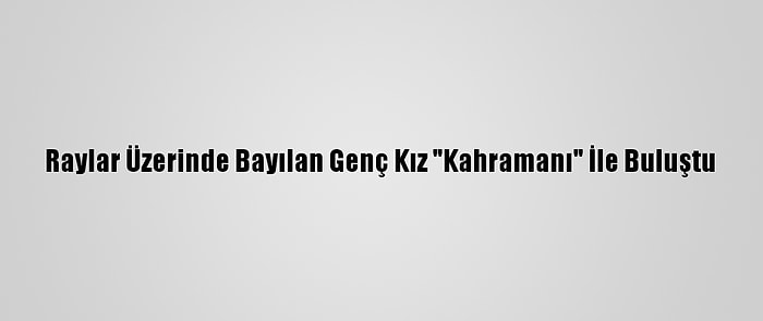 Raylar Üzerinde Bayılan Genç Kız "Kahramanı" İle Buluştu