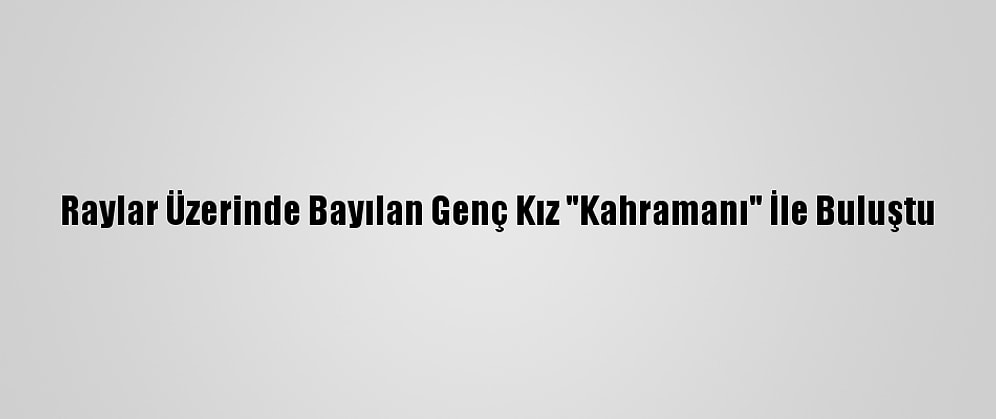 Raylar Üzerinde Bayılan Genç Kız "Kahramanı" İle Buluştu