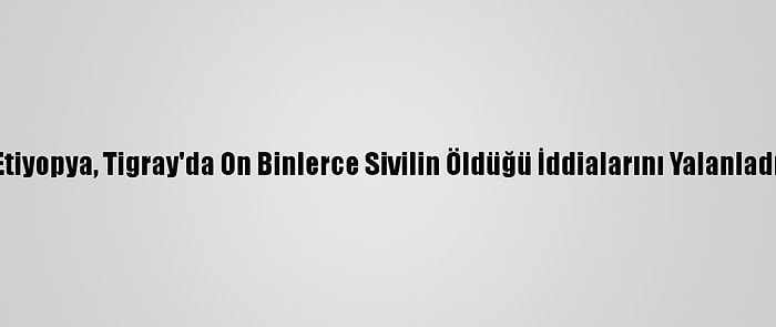 Etiyopya, Tigray'da On Binlerce Sivilin Öldüğü İddialarını Yalanladı