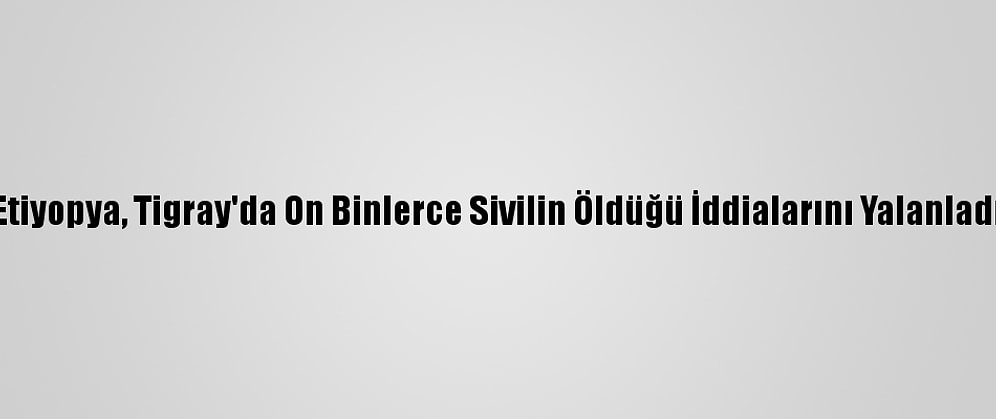 Etiyopya, Tigray'da On Binlerce Sivilin Öldüğü İddialarını Yalanladı