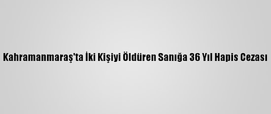Kahramanmaraş'ta İki Kişiyi Öldüren Sanığa 36 Yıl Hapis Cezası