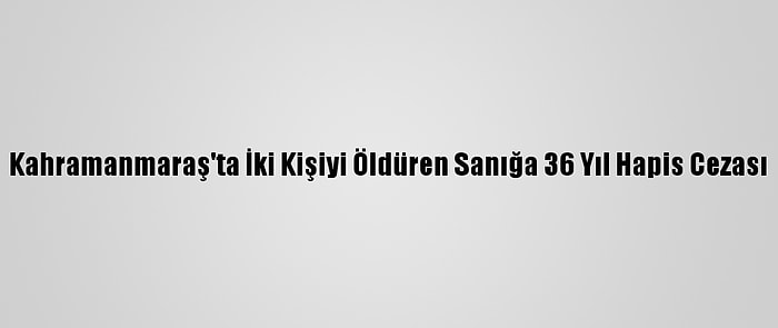 Kahramanmaraş'ta İki Kişiyi Öldüren Sanığa 36 Yıl Hapis Cezası