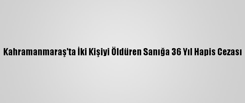 Kahramanmaraş'ta İki Kişiyi Öldüren Sanığa 36 Yıl Hapis Cezası