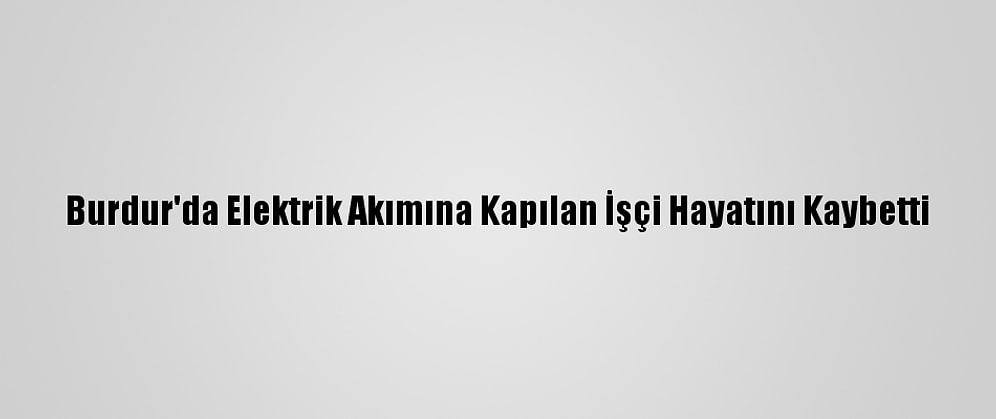 Burdur'da Elektrik Akımına Kapılan İşçi Hayatını Kaybetti