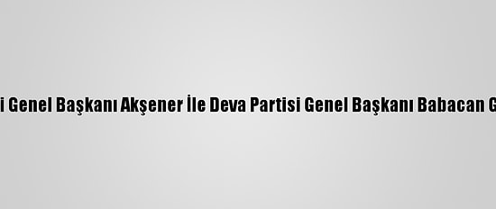 İyi Parti Genel Başkanı Akşener İle Deva Partisi Genel Başkanı Babacan Görüştü