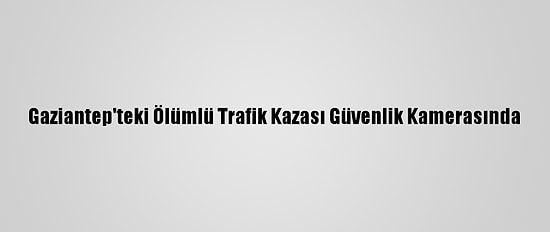Gaziantep'teki Ölümlü Trafik Kazası Güvenlik Kamerasında