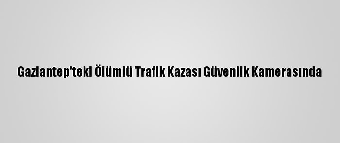 Gaziantep'teki Ölümlü Trafik Kazası Güvenlik Kamerasında