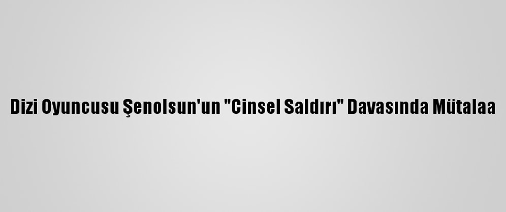 Dizi Oyuncusu Şenolsun'un "Cinsel Saldırı" Davasında Mütalaa