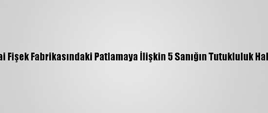 Sakarya'da Havai Fişek Fabrikasındaki Patlamaya İlişkin 5 Sanığın Tutukluluk Hali Devam Edecek