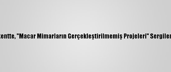 Başkentte, "Macar Mimarların Gerçekleştirilmemiş Projeleri" Sergileniyor