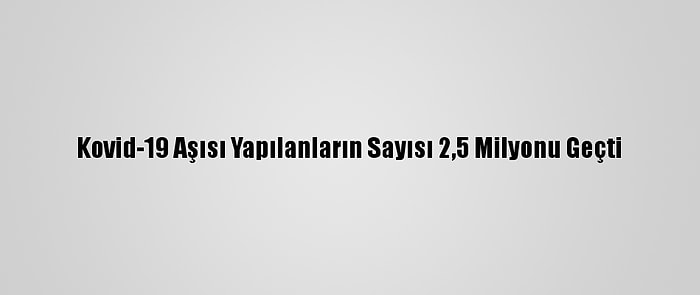 Kovid-19 Aşısı Yapılanların Sayısı 2,5 Milyonu Geçti