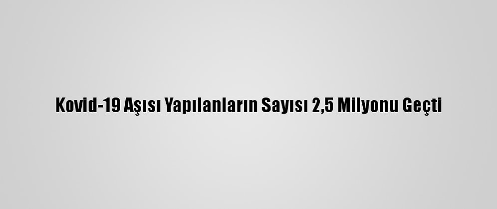 Kovid-19 Aşısı Yapılanların Sayısı 2,5 Milyonu Geçti