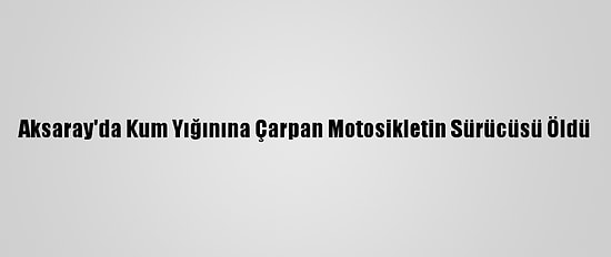 Aksaray'da Kum Yığınına Çarpan Motosikletin Sürücüsü Öldü