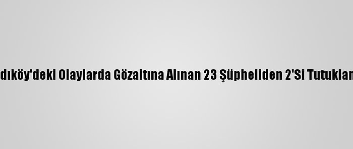 Kadıköy'deki Olaylarda Gözaltına Alınan 23 Şüpheliden 2'Si Tutuklandı