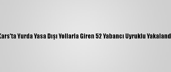 Kars'ta Yurda Yasa Dışı Yollarla Giren 52 Yabancı Uyruklu Yakalandı