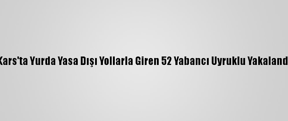 Kars'ta Yurda Yasa Dışı Yollarla Giren 52 Yabancı Uyruklu Yakalandı