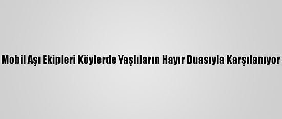 Mobil Aşı Ekipleri Köylerde Yaşlıların Hayır Duasıyla Karşılanıyor