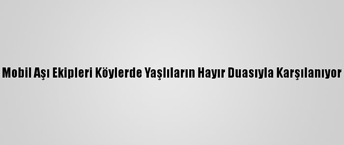 Mobil Aşı Ekipleri Köylerde Yaşlıların Hayır Duasıyla Karşılanıyor