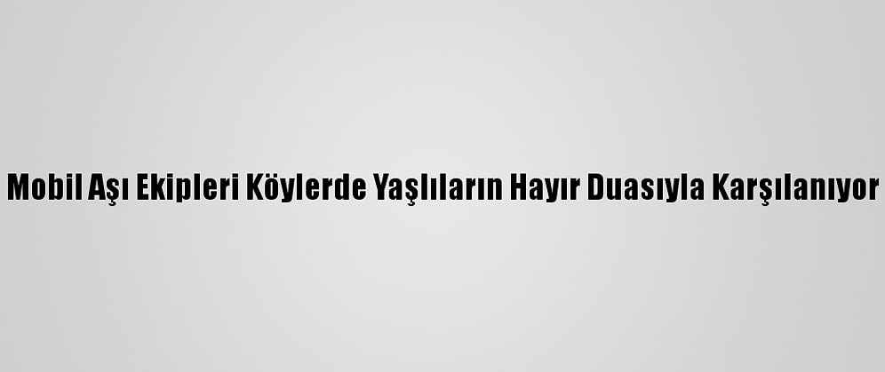 Mobil Aşı Ekipleri Köylerde Yaşlıların Hayır Duasıyla Karşılanıyor