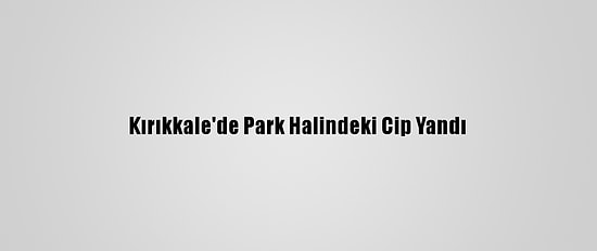 Kırıkkale'de Park Halindeki Cip Yandı