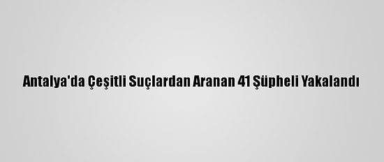 Antalya'da Çeşitli Suçlardan Aranan 41 Şüpheli Yakalandı