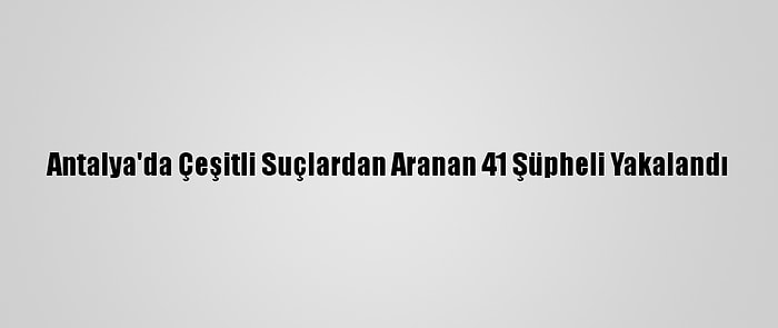 Antalya'da Çeşitli Suçlardan Aranan 41 Şüpheli Yakalandı